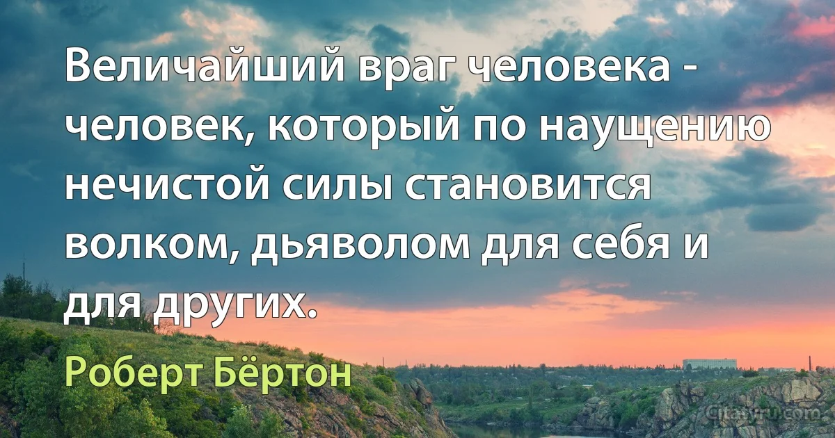 Величайший враг человека - человек, который по наущению нечистой силы становится волком, дьяволом для себя и для других. (Роберт Бёртон)