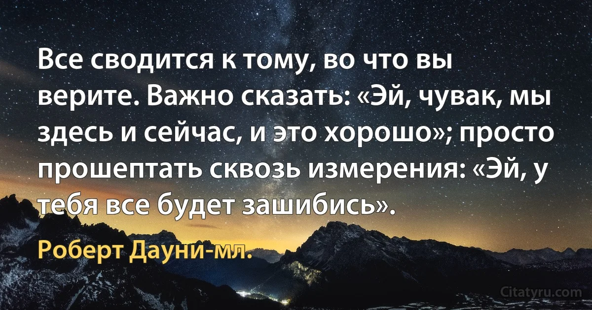 Все сводится к тому, во что вы верите. Важно сказать: «Эй, чувак, мы здесь и сейчас, и это хорошо»; просто прошептать сквозь измерения: «Эй, у тебя все будет зашибись». (Роберт Дауни-мл.)