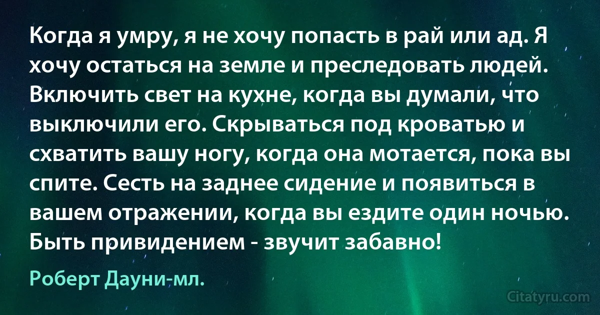 Когда я умру, я не хочу попасть в рай или ад. Я хочу остаться на земле и преследовать людей. Включить свет на кухне, когда вы думали, что выключили его. Скрываться под кроватью и схватить вашу ногу, когда она мотается, пока вы спите. Сесть на заднее сидение и появиться в вашем отражении, когда вы ездите один ночью. Быть привидением - звучит забавно! (Роберт Дауни-мл.)