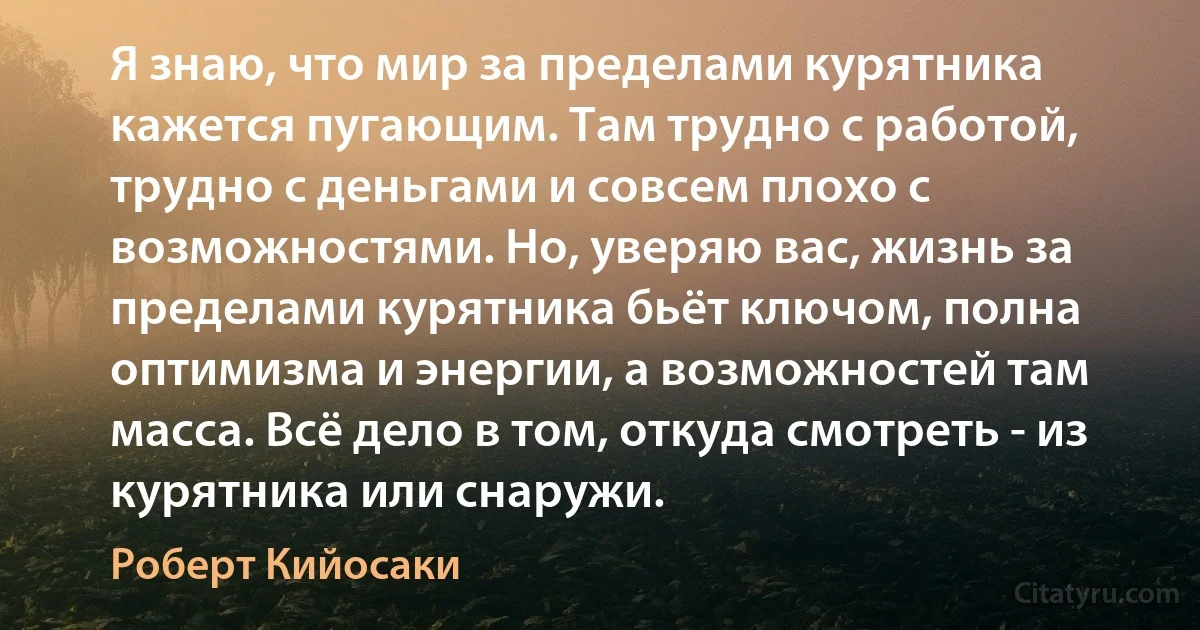 Я знаю, что мир за пределами курятника кажется пугающим. Там трудно с работой, трудно с деньгами и совсем плохо с возможностями. Но, уверяю вас, жизнь за пределами курятника бьёт ключом, полна оптимизма и энергии, а возможностей там масса. Всё дело в том, откуда смотреть - из курятника или снаружи. (Роберт Кийосаки)