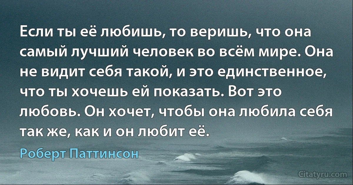 Если ты её любишь, то веришь, что она самый лучший человек во всём мире. Она не видит себя такой, и это единственное, что ты хочешь ей показать. Вот это любовь. Он хочет, чтобы она любила себя так же, как и он любит её. (Роберт Паттинсон)