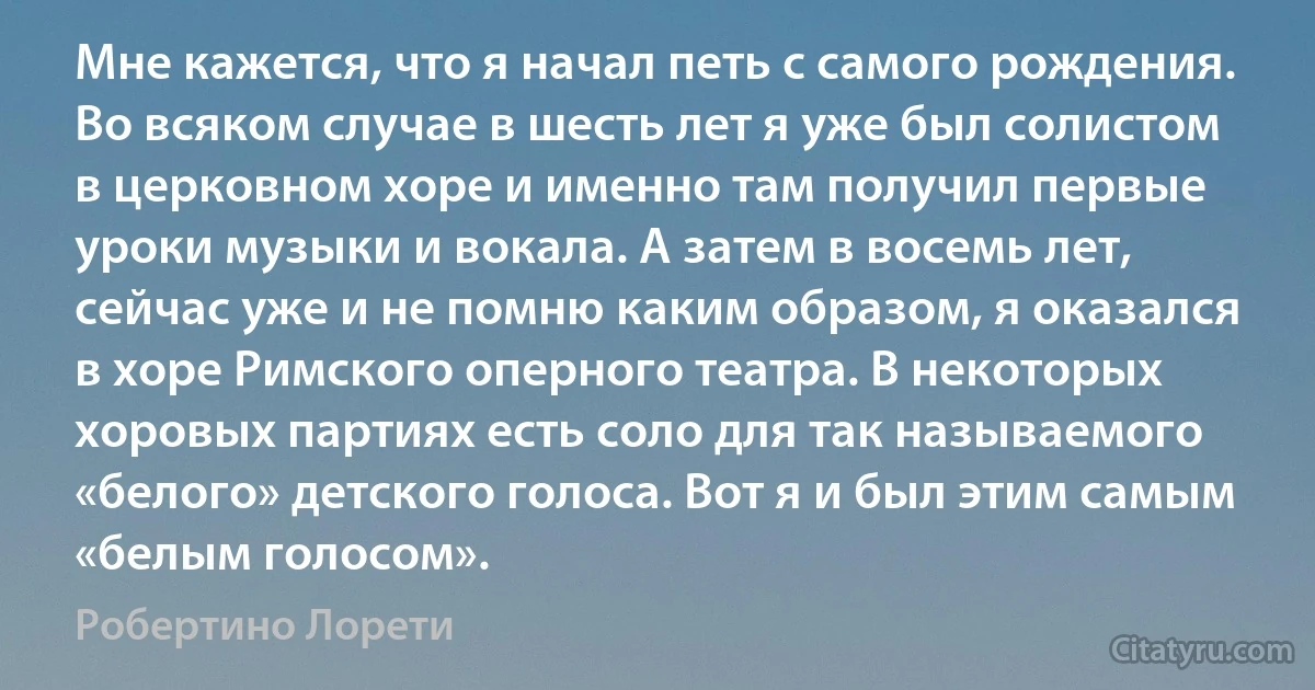 Мне кажется, что я начал петь с самого рождения. Во всяком случае в шесть лет я уже был солистом в церковном хоре и именно там получил первые уроки музыки и вокала. А затем в восемь лет, сейчас уже и не помню каким образом, я оказался в хоре Римского оперного театра. В некоторых хоровых партиях есть соло для так называемого «белого» детского голоса. Вот я и был этим самым «белым голосом». (Робертино Лорети)