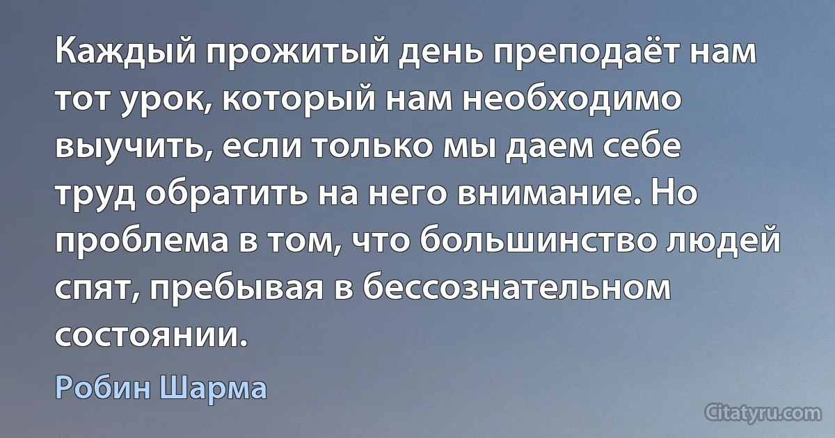 Каждый прожитый день преподаёт нам тот урок, который нам необходимо выучить, если только мы даем себе труд обратить на него внимание. Но проблема в том, что большинство людей спят, пребывая в бессознательном состоянии. (Робин Шарма)