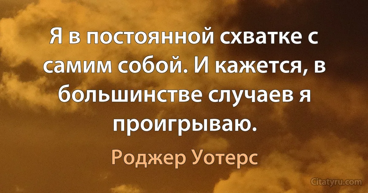 Я в постоянной схватке с самим собой. И кажется, в большинстве случаев я проигрываю. (Роджер Уотерс)