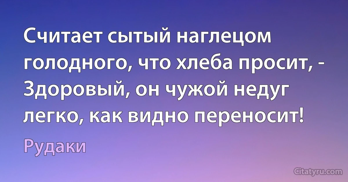 Считает сытый наглецом голодного, что хлеба просит, -
Здоровый, он чужой недуг легко, как видно переносит! (Рудаки)