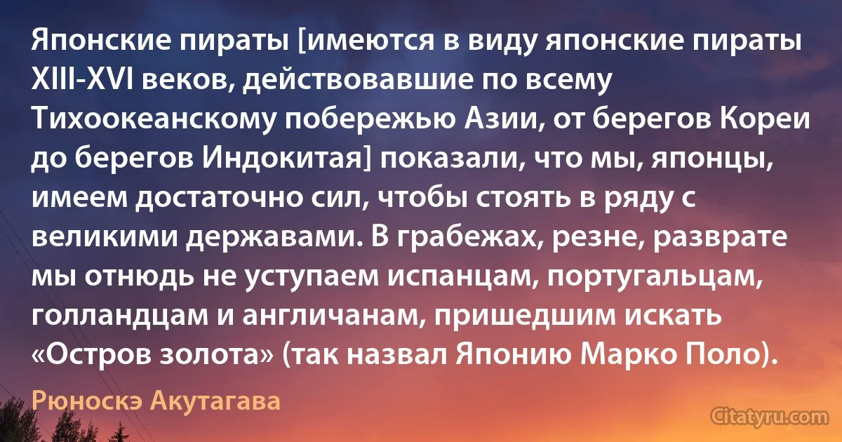 Японские пираты [имеются в виду японские пираты XIII-XVI веков, действовавшие по всему Тихоокеанскому побережью Азии, от берегов Кореи до берегов Индокитая] показали, что мы, японцы, имеем достаточно сил, чтобы стоять в ряду с великими державами. В грабежах, резне, разврате мы отнюдь не уступаем испанцам, португальцам, голландцам и англичанам, пришедшим искать «Остров золота» (так назвал Японию Марко Поло). (Рюноскэ Акутагава)