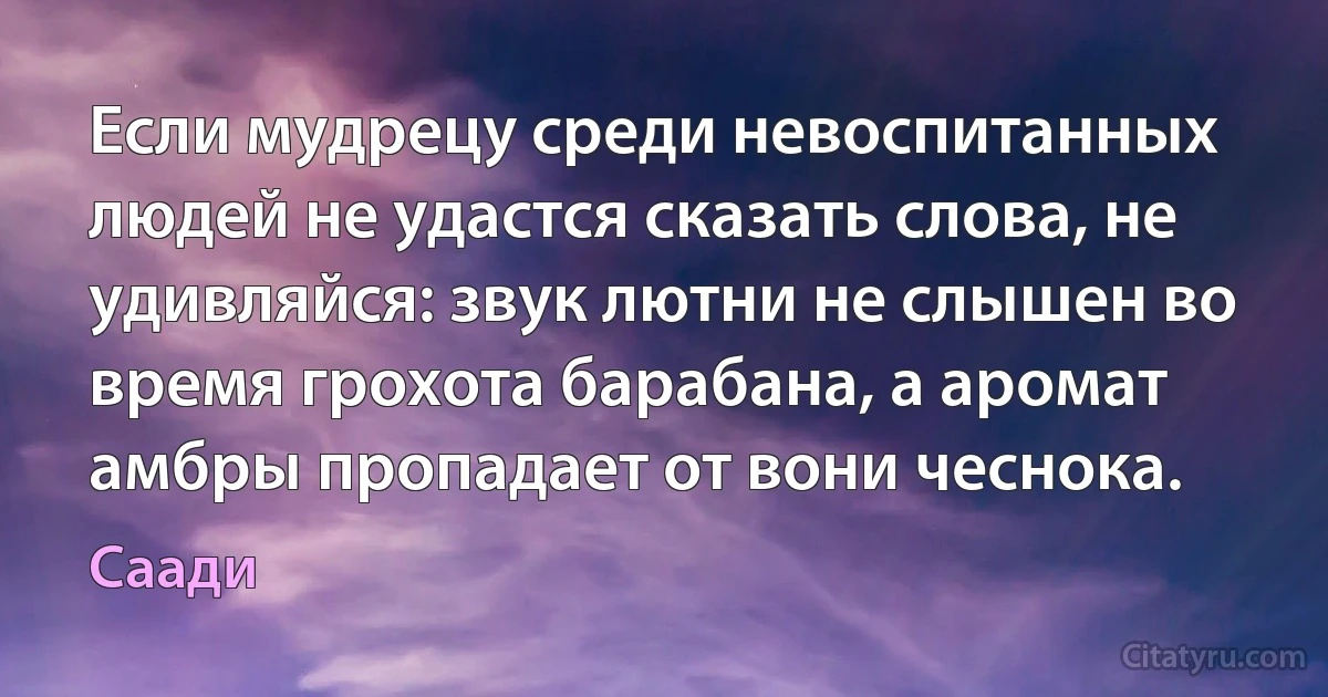 Если мудрецу среди невоспитанных людей не удастся сказать слова, не удивляйся: звук лютни не слышен во время грохота барабана, а аромат амбры пропадает от вони чеснока. (Саади)