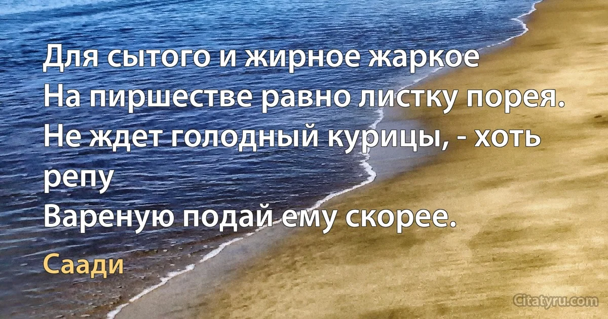 Для сытого и жирное жаркое
На пиршестве равно листку порея.
Не ждет голодный курицы, - хоть репу
Вареную подай ему скорее. (Саади)