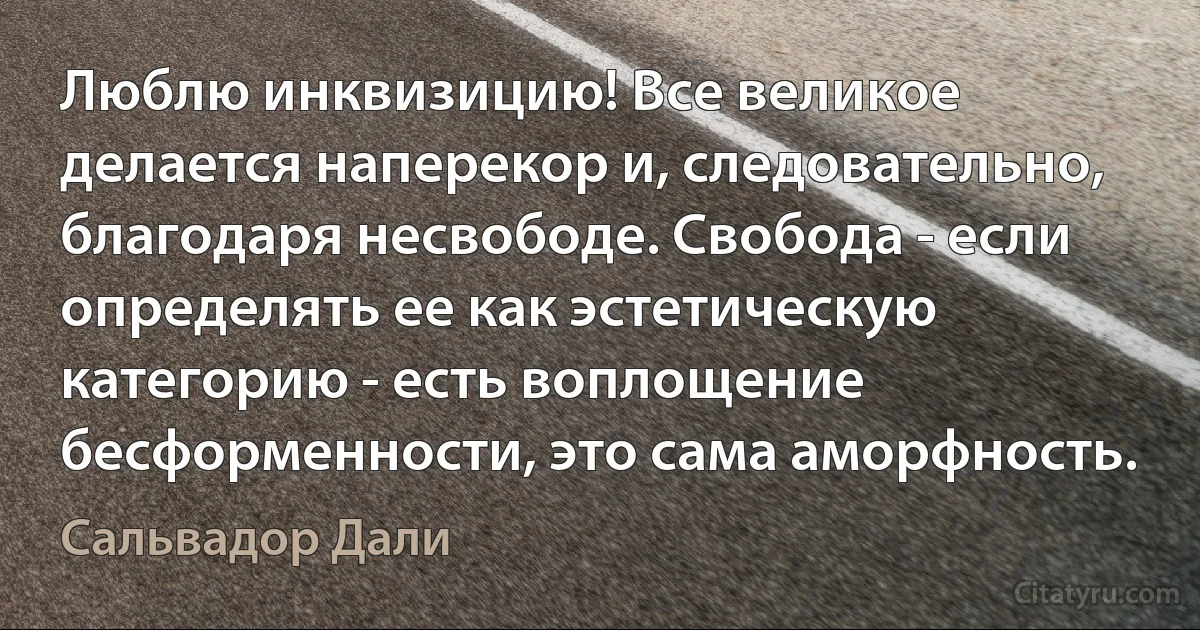 Люблю инквизицию! Все великое делается наперекор и, следовательно, благодаря несвободе. Свобода - если определять ее как эстетическую категорию - есть воплощение бесформенности, это сама аморфность. (Сальвадор Дали)