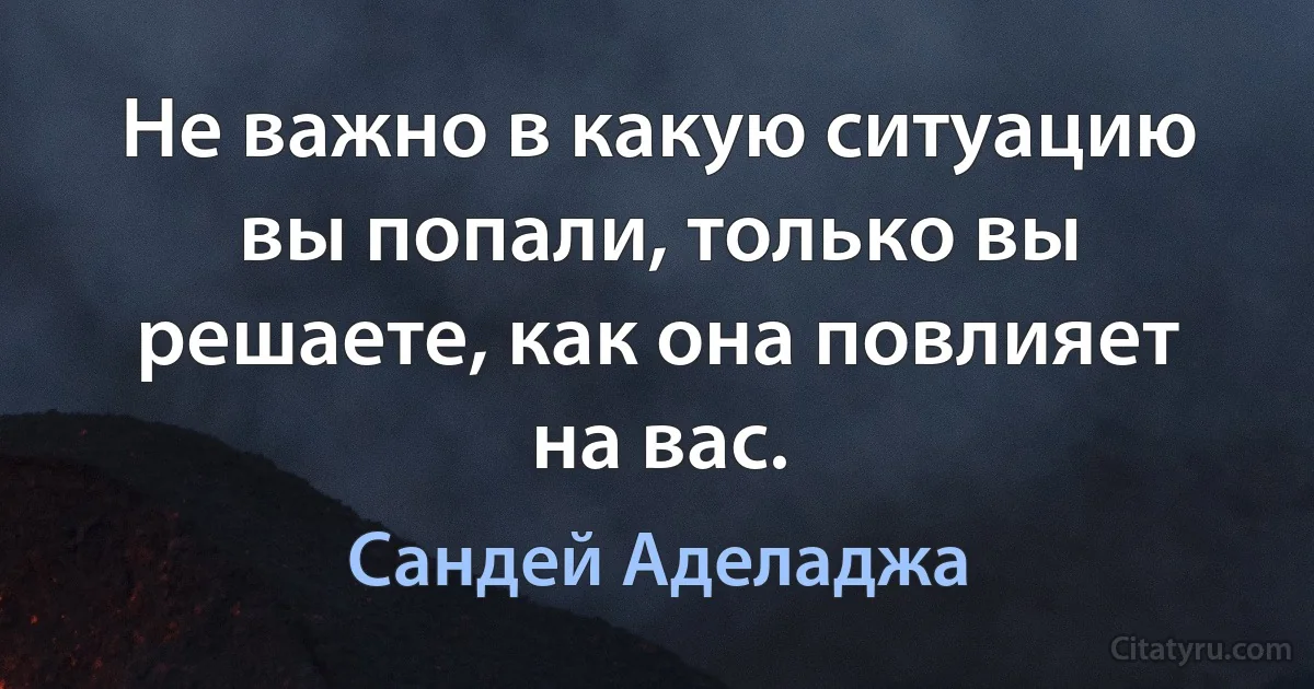 Не важно в какую ситуацию вы попали, только вы решаете, как она повлияет на вас. (Сандей Аделаджа)