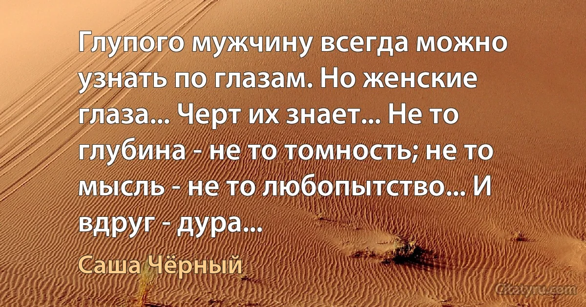 Глупого мужчину всегда можно узнать по глазам. Но женские глаза... Черт их знает... Не то глубина - не то томность; не то мысль - не то любопытство... И вдруг - дура... (Саша Чёрный)