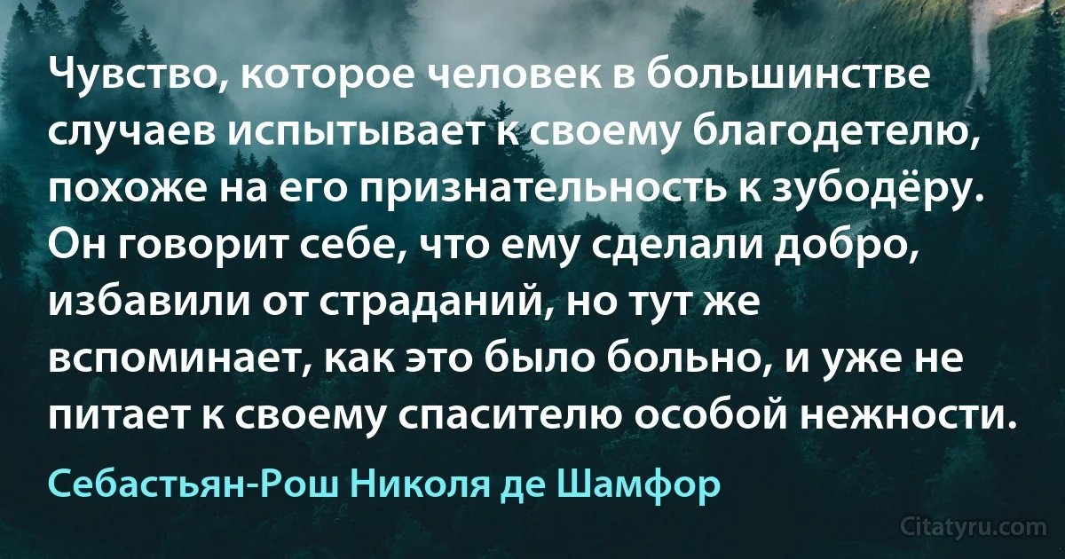 Чувство, которое человек в большинстве случаев испытывает к своему благодетелю, похоже на его признательность к зубодёру. Он говорит себе, что ему сделали добро, избавили от страданий, но тут же вспоминает, как это было больно, и уже не питает к своему спасителю особой нежности. (Себастьян-Рош Николя де Шамфор)