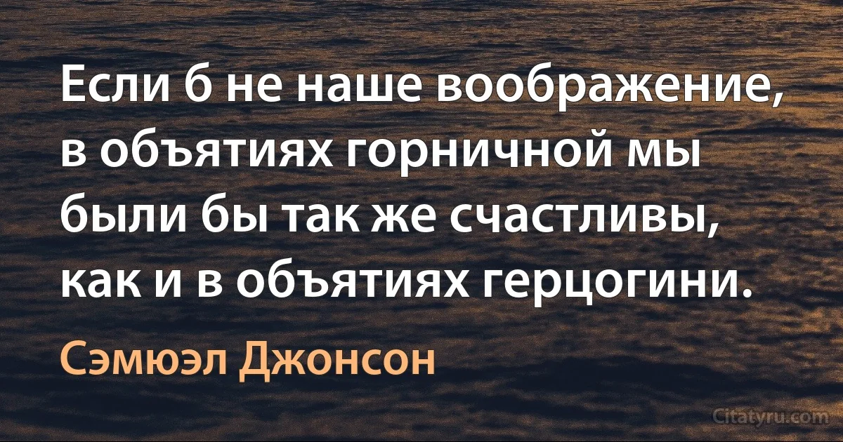 Если б не наше воображение, в объятиях горничной мы были бы так же счастливы, как и в объятиях герцогини. (Сэмюэл Джонсон)