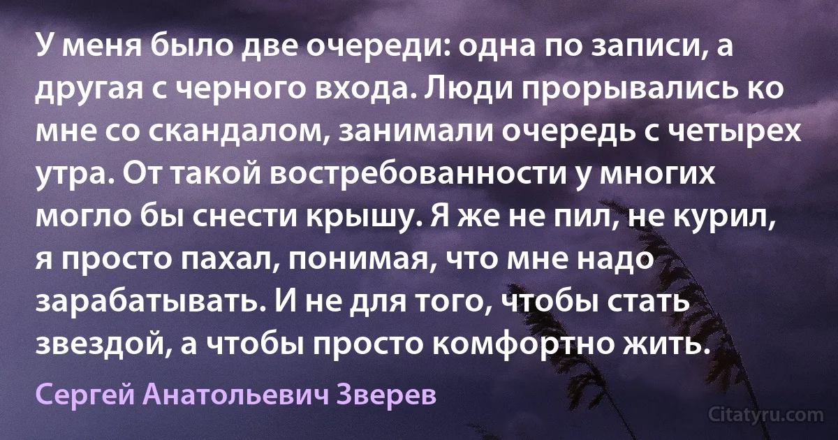 У меня было две очереди: одна по записи, а другая с черного входа. Люди прорывались ко мне со скандалом, занимали очередь с четырех утра. От такой востребованности у многих могло бы снести крышу. Я же не пил, не курил, я просто пахал, понимая, что мне надо зарабатывать. И не для того, чтобы стать звездой, а чтобы просто комфортно жить. (Сергей Анатольевич Зверев)