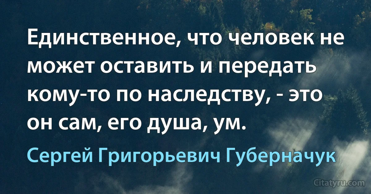 Единственное, что человек не может оставить и передать кому-то по наследству, - это он сам, его душа, ум. (Сергей Григорьевич Губерначук)