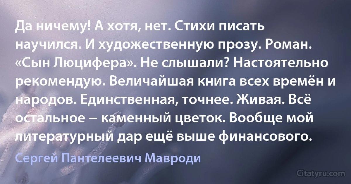 Да ничему! А хотя, нет. Стихи писать научился. И художественную прозу. Роман. «Сын Люцифера». Не слышали? Настоятельно рекомендую. Величайшая книга всех времён и народов. Единственная, точнее. Живая. Всё остальное − каменный цветок. Вообще мой литературный дар ещё выше финансового. (Сергей Пантелеевич Мавроди)