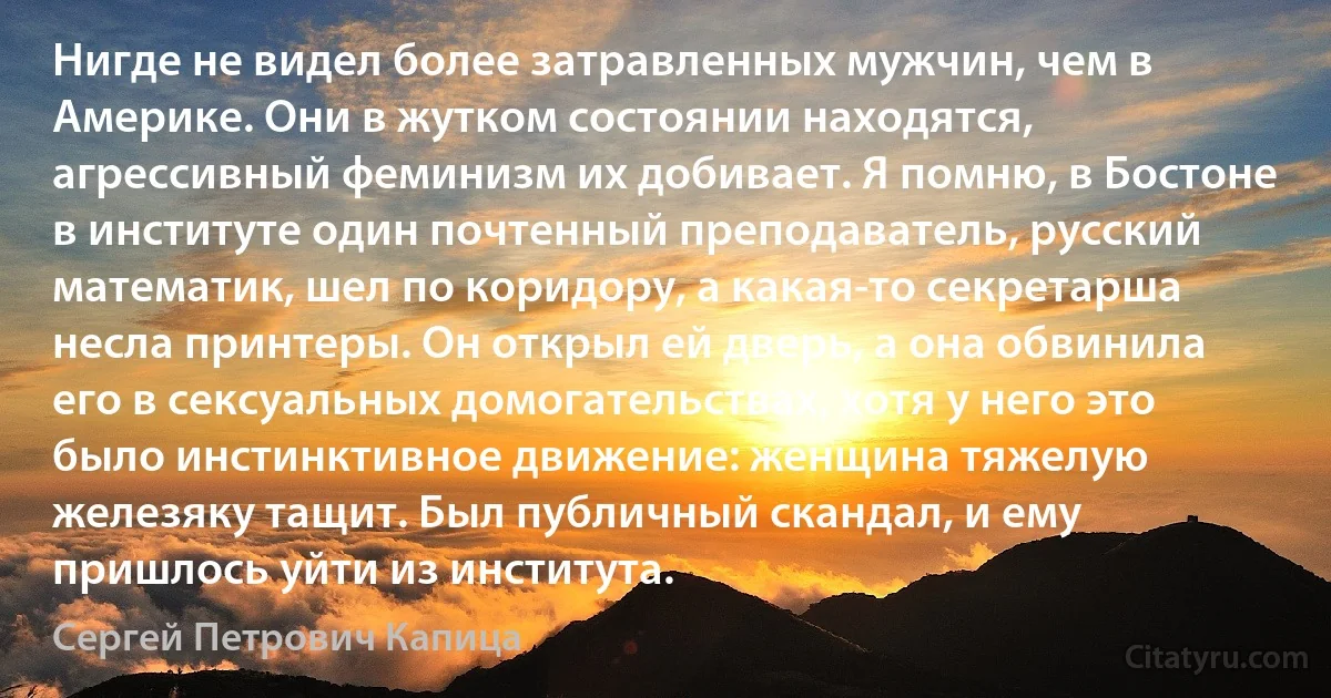 Нигде не видел более затравленных мужчин, чем в Америке. Они в жутком состоянии находятся, агрессивный феминизм их добивает. Я помню, в Бостоне в институте один почтенный преподаватель, русский математик, шел по коридору, а какая-то секретарша несла принтеры. Он открыл ей дверь, а она обвинила его в сексуальных домогательствах, хотя у него это было инстинктивное движение: женщина тяжелую железяку тащит. Был публичный скандал, и ему пришлось уйти из института. (Сергей Петрович Капица)