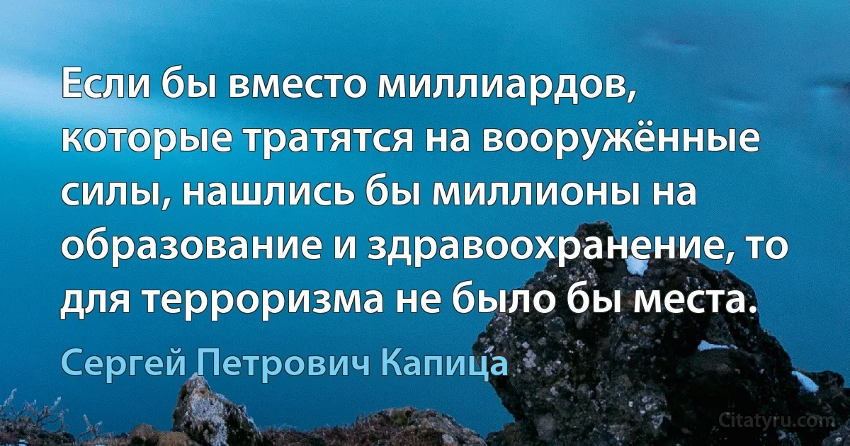 Если бы вместо миллиардов, которые тратятся на вооружённые силы, нашлись бы миллионы на образование и здравоохранение, то для терроризма не было бы места. (Сергей Петрович Капица)