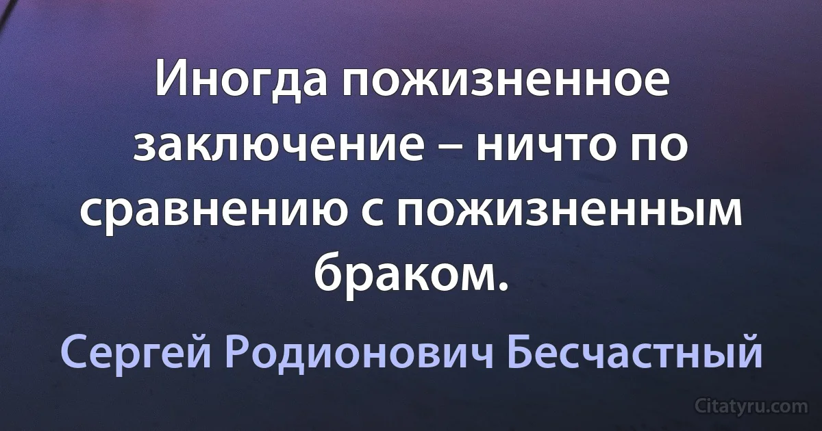 Иногда пожизненное заключение – ничто по сравнению с пожизненным браком. (Сергей Родионович Бесчастный)