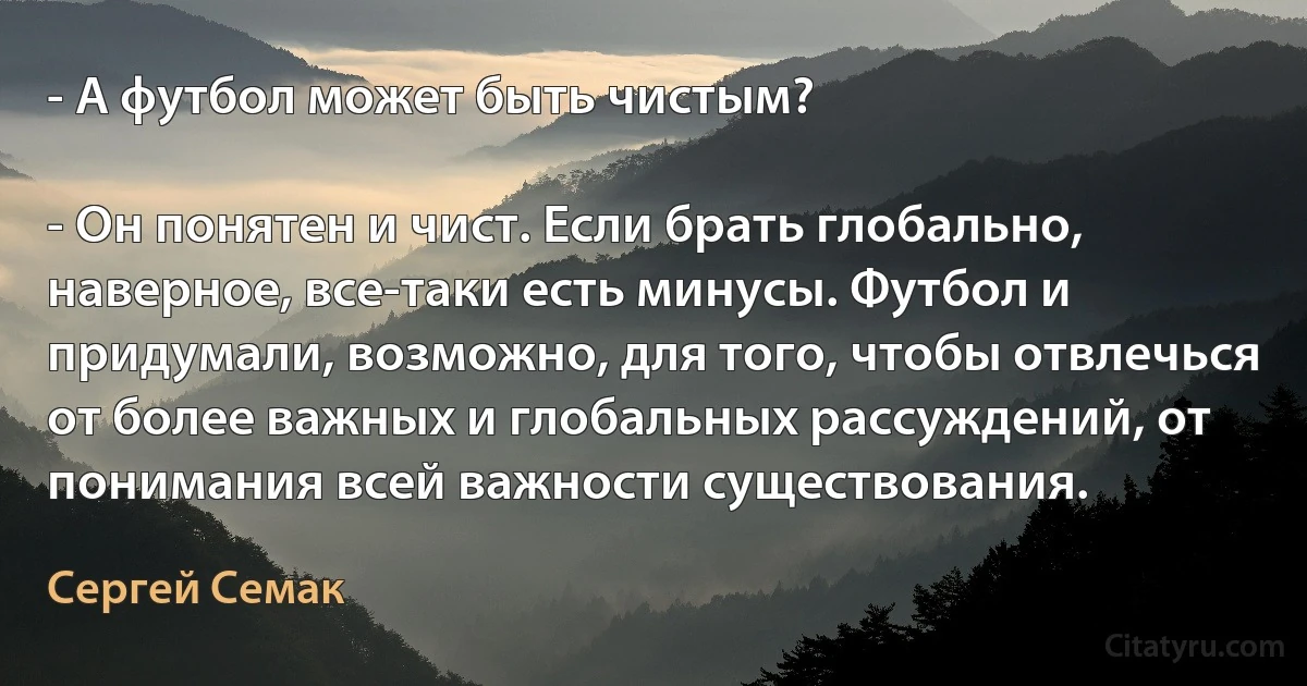 - А футбол может быть чистым?

- Он понятен и чист. Если брать глобально, наверное, все-таки есть минусы. Футбол и придумали, возможно, для того, чтобы отвлечься от более важных и глобальных рассуждений, от понимания всей важности существования. (Сергей Семак)