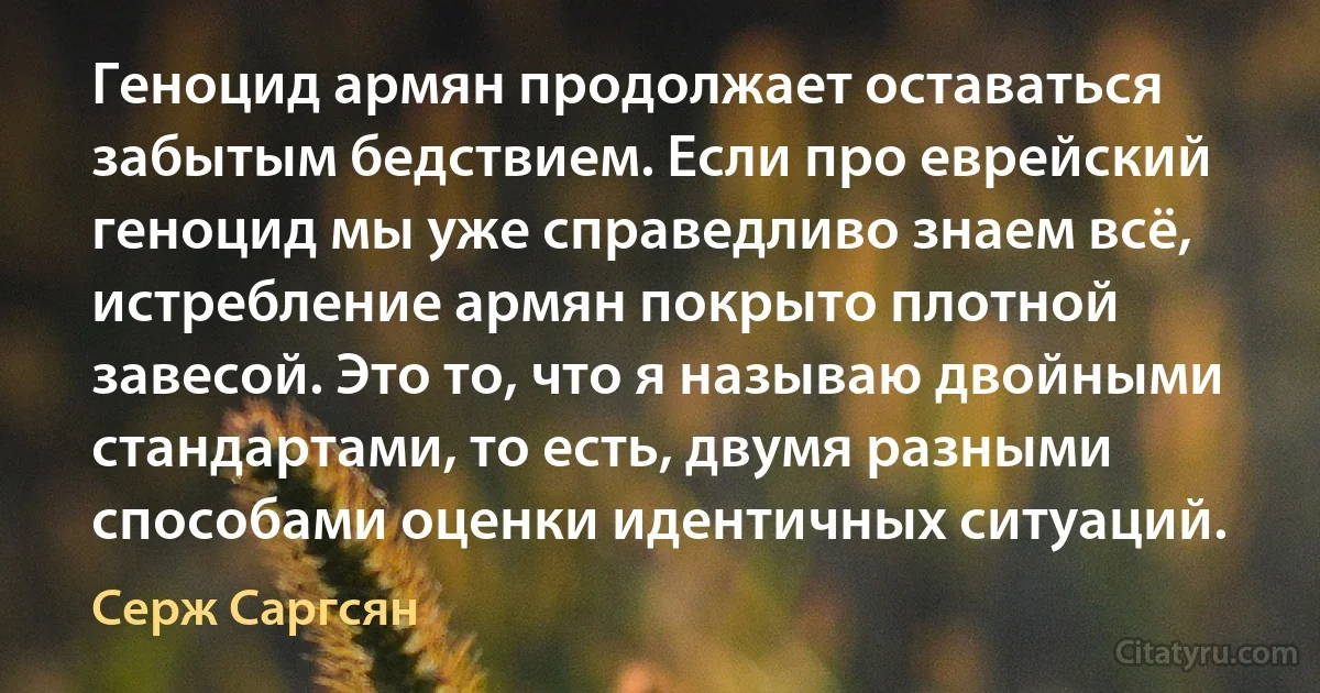 Геноцид армян продолжает оставаться забытым бедствием. Если про еврейский геноцид мы уже справедливо знаем всё, истребление армян покрыто плотной завесой. Это то, что я называю двойными стандартами, то есть, двумя разными способами оценки идентичных ситуаций. (Серж Саргсян)