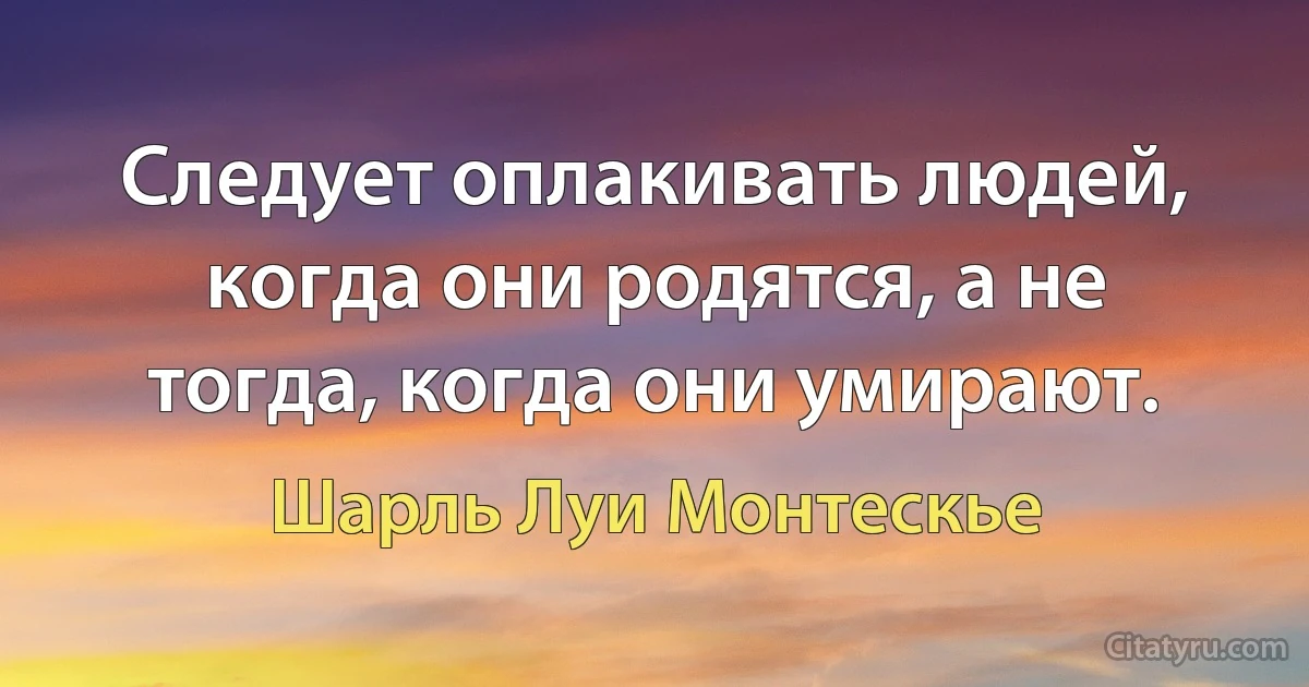 Следует оплакивать людей, когда они родятся, а не тогда, когда они умирают. (Шарль Луи Монтескье)