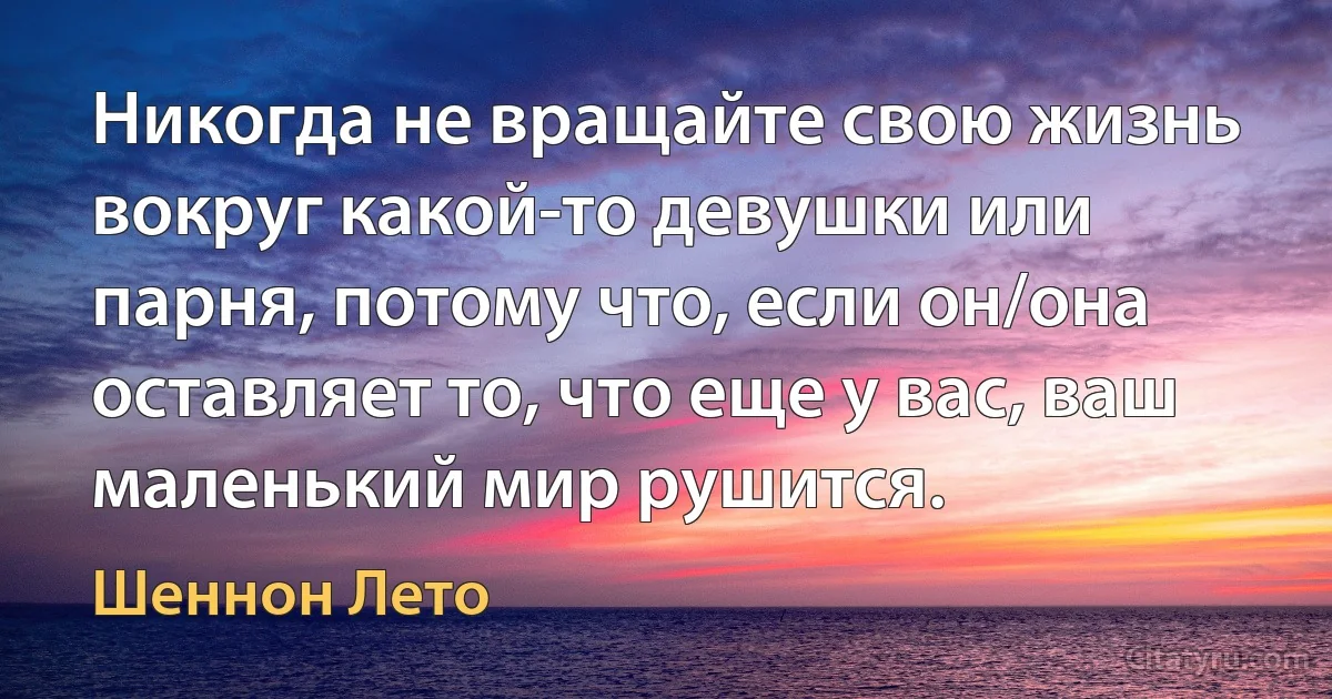 Никогда не вращайте свою жизнь вокруг какой-то девушки или парня, потому что, если он/она оставляет то, что еще у вас, ваш маленький мир рушится. (Шеннон Лето)