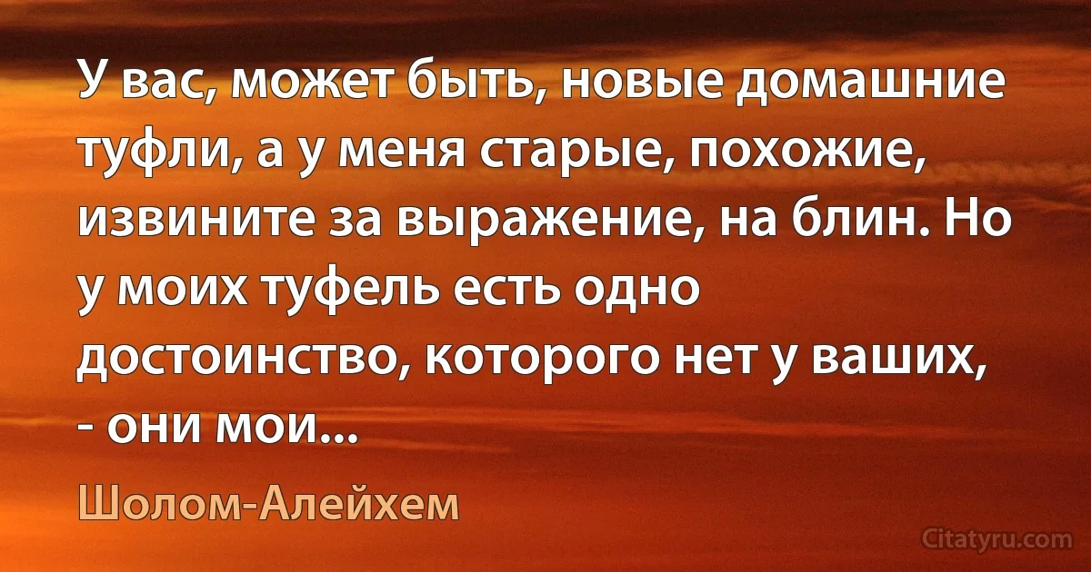 У вас, может быть, новые домашние туфли, а у меня старые, похожие, извините за выражение, на блин. Но у моих туфель есть одно достоинство, которого нет у ваших, - они мои... (Шолом-Алейхем)