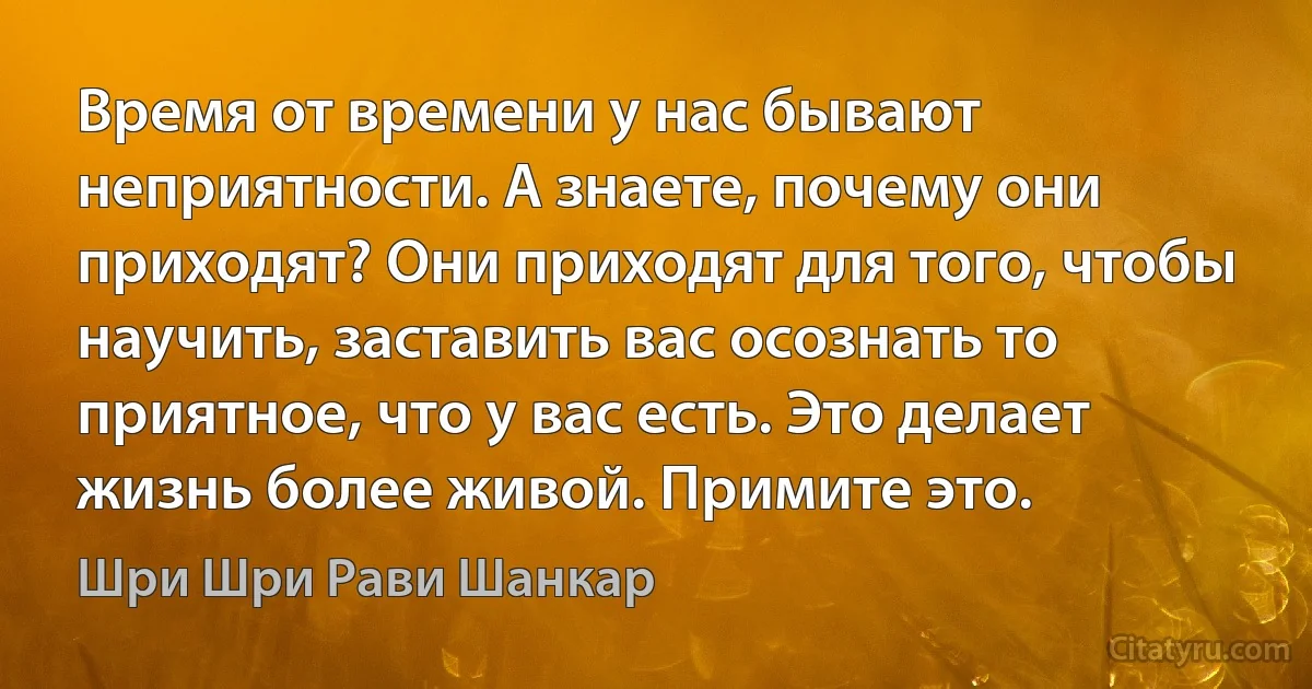 Время от времени у нас бывают неприятности. А знаете, почему они приходят? Они приходят для того, чтобы научить, заставить вас осознать то приятное, что у вас есть. Это делает жизнь более живой. Примите это. (Шри Шри Рави Шанкар)