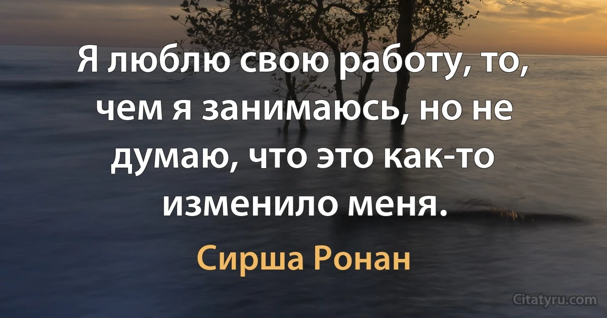 Я люблю свою работу, то, чем я занимаюсь, но не думаю, что это как-то изменило меня. (Сирша Ронан)