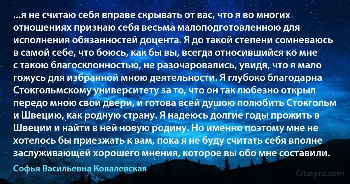 ...я не считаю себя вправе скрывать от вас, что я во многих отношениях признаю себя весьма малоподготовленною для исполнения обязанностей доцента. Я до такой степени сомневаюсь в самой себе, что боюсь, как бы вы, всегда относившийся ко мне с такою благосклонностью, не разочаровались, увидя, что я мало гожусь для избранной мною деятельности. Я глубоко благодарна Стокгольмскому университету за то, что он так любезно открыл передо мною свои двери, и готова всей душою полюбить Стокгольм и Швецию, как родную страну. Я надеюсь долгие годы прожить в Швеции и найти в ней новую родину. Но именно поэтому мне не хотелось бы приезжать к вам, пока я не буду считать себя вполне заслуживающей хорошего мнения, которое вы обо мне составили. (Софья Васильевна Ковалевская)