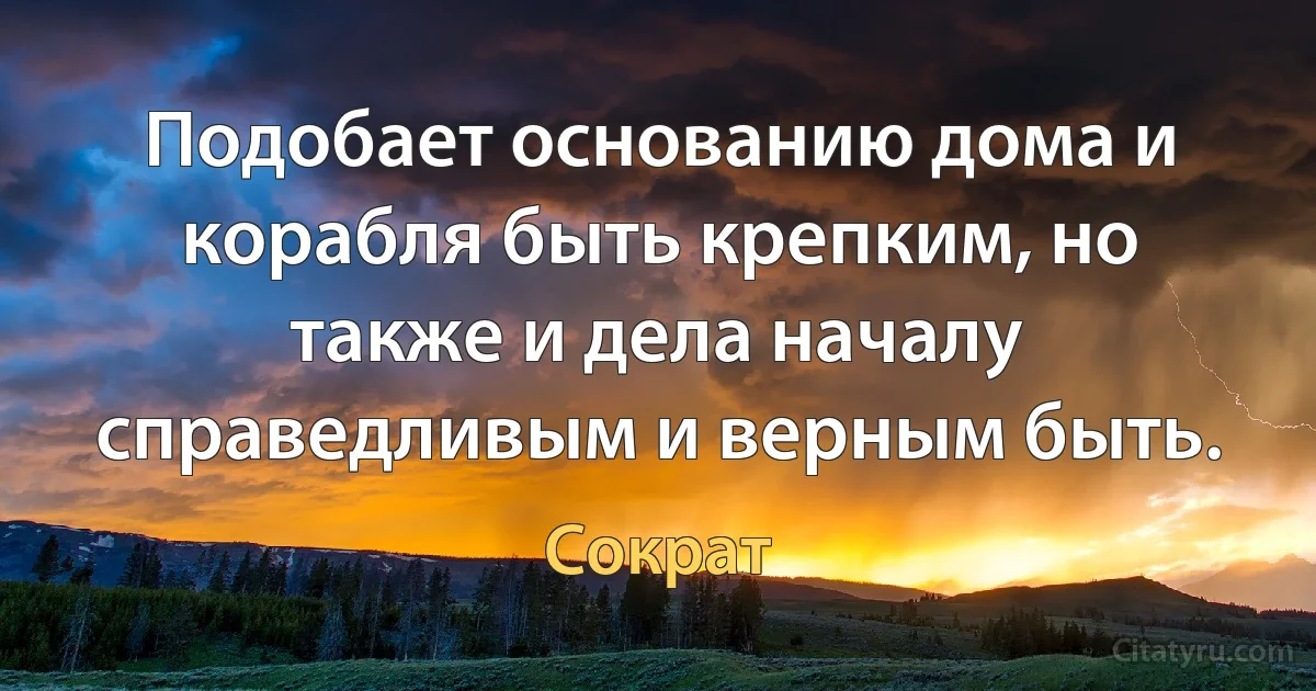 Подобает основанию дома и корабля быть крепким, но также и дела началу справедливым и верным быть. (Сократ)