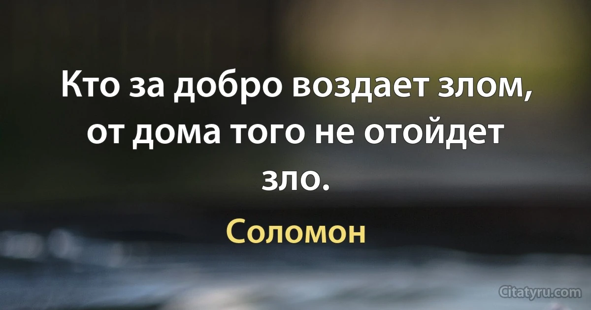 Кто за добро воздает злом, от дома того не отойдет зло. (Соломон)