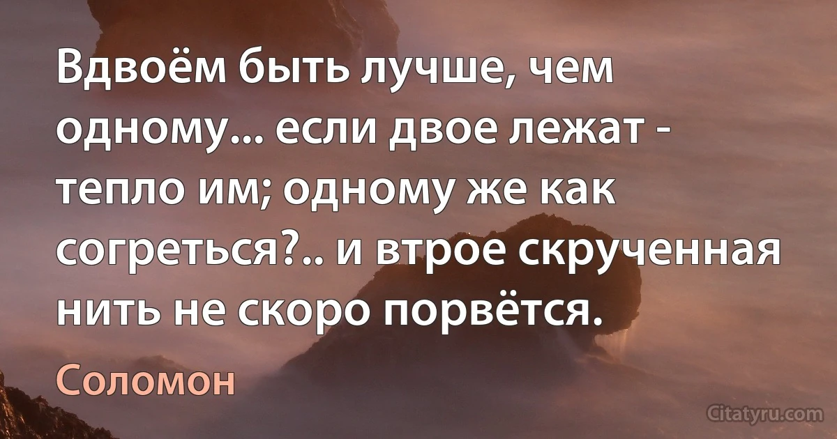 Вдвоём быть лучше, чем одному... если двое лежат - тепло им; одному же как согреться?.. и втрое скрученная нить не скоро порвётся. (Соломон)