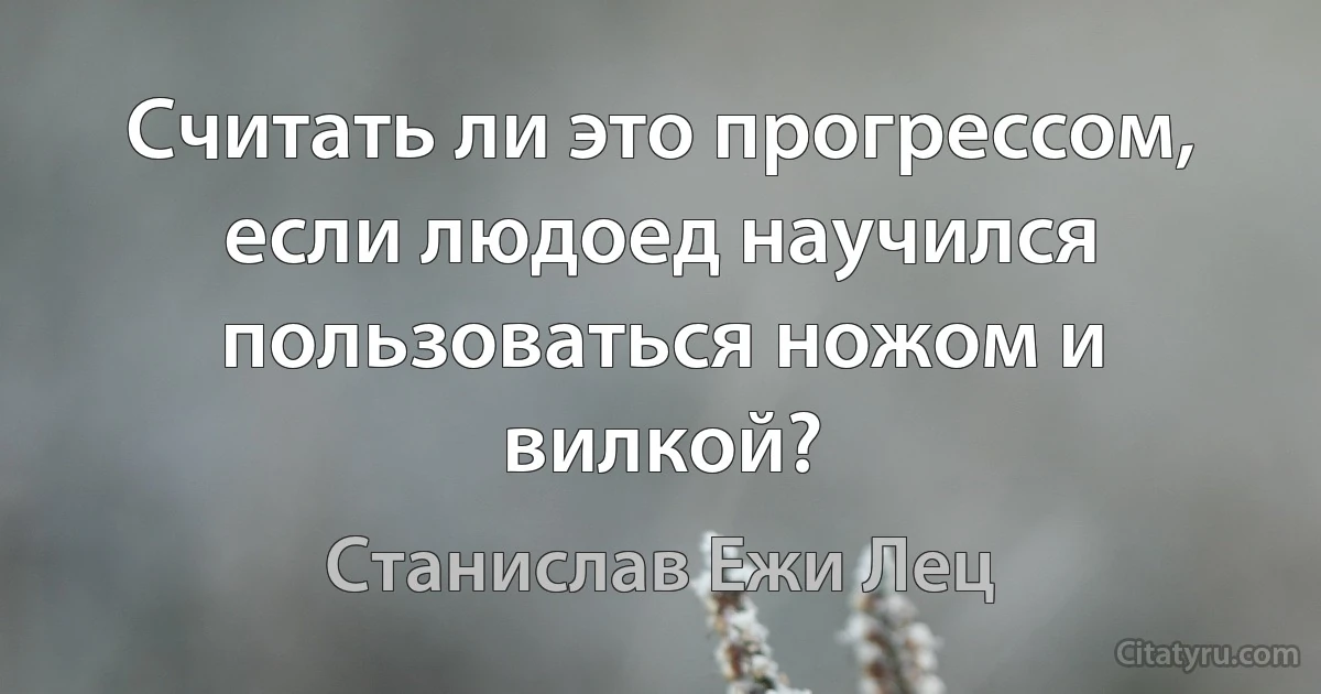 Считать ли это прогрессом, если людоед научился пользоваться ножом и вилкой? (Станислав Ежи Лец)