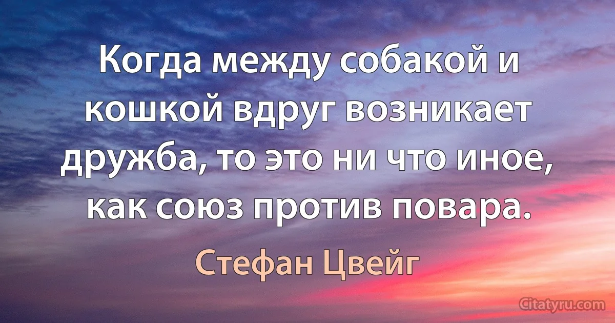 Когда между собакой и кошкой вдруг возникает дружба, то это ни что иное, как союз против повара. (Стефан Цвейг)