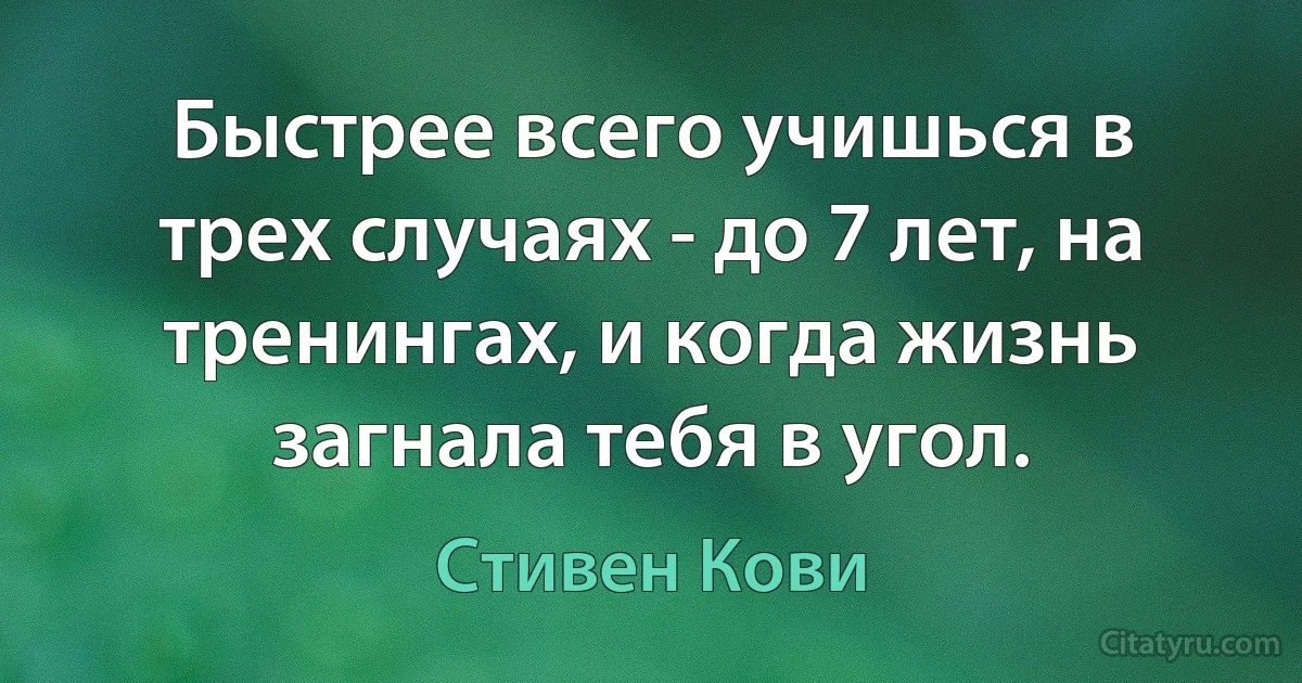 Быстрее всего учишься в трех случаях - до 7 лет, на тренингах, и когда жизнь загнала тебя в угол. (Стивен Кови)