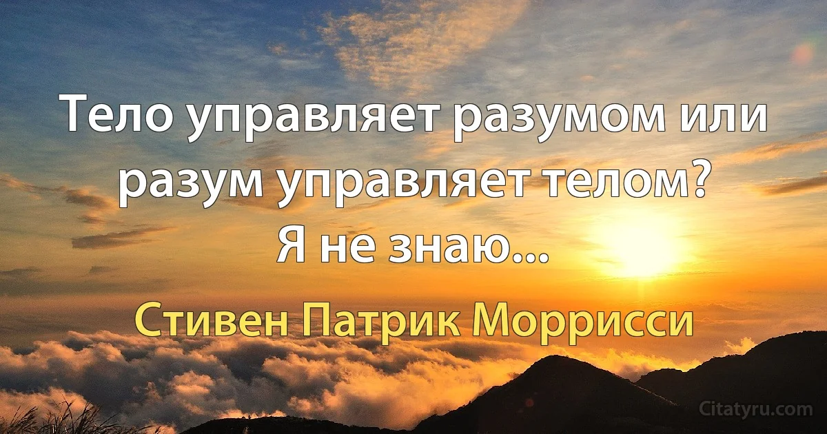 Тело управляет разумом или разум управляет телом?
Я не знаю... (Стивен Патрик Моррисси)