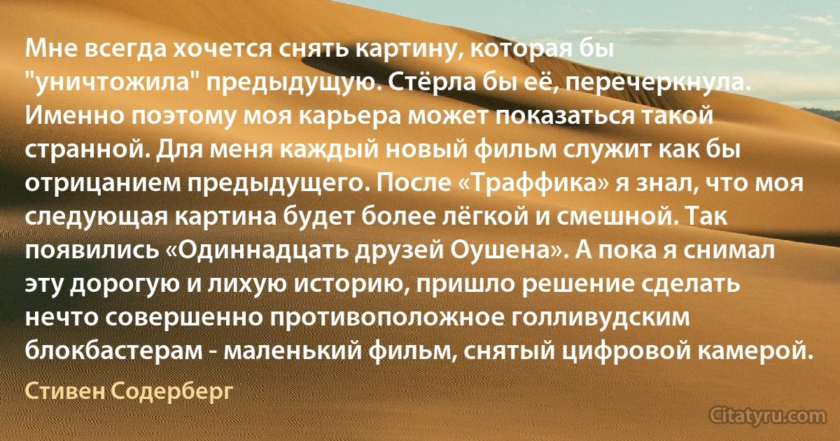 Мне всегда хочется снять картину, которая бы "уничтожила" предыдущую. Стёрла бы её, перечеркнула. Именно поэтому моя карьера может показаться такой странной. Для меня каждый новый фильм служит как бы отрицанием предыдущего. После «Траффика» я знал, что моя следующая картина будет более лёгкой и смешной. Так появились «Одиннадцать друзей Оушена». А пока я снимал эту дорогую и лихую историю, пришло решение сделать нечто совершенно противоположное голливудским блокбастерам - маленький фильм, снятый цифровой камерой. (Стивен Содерберг)