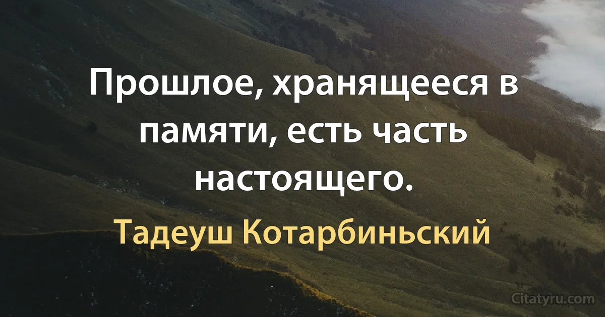 Прошлое, хранящееся в памяти, есть часть настоящего. (Тадеуш Котарбиньский)