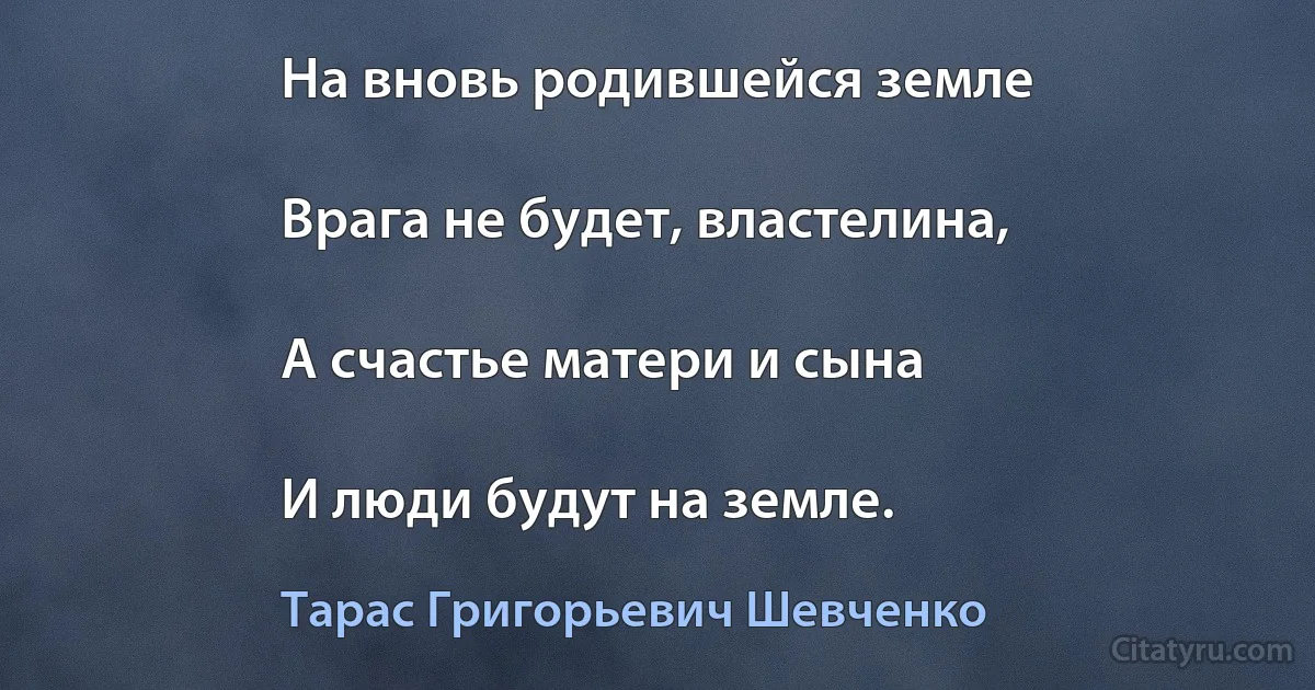 На вновь родившейся земле

Врага не будет, властелина,

А счастье матери и сына

И люди будут на земле. (Тарас Григорьевич Шевченко)