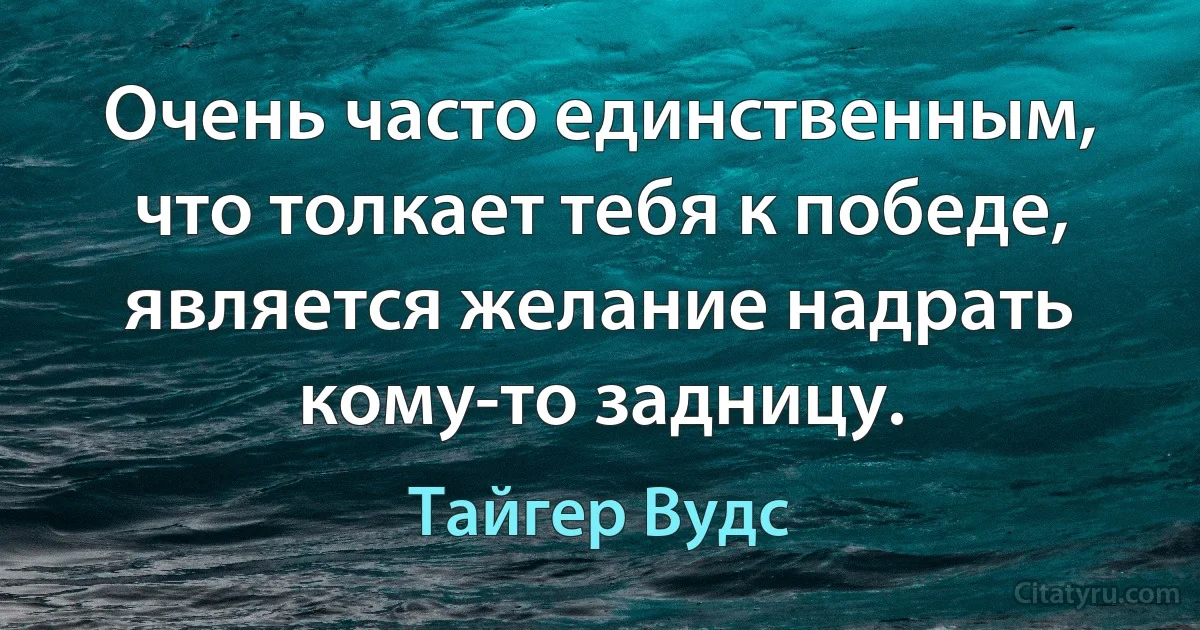 Очень часто единственным, что толкает тебя к победе, является желание надрать кому-то задницу. (Тайгер Вудс)