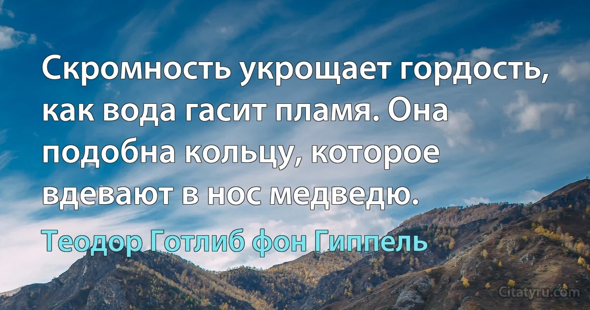 Скромность укрощает гордость, как вода гасит пламя. Она подобна кольцу, которое вдевают в нос медведю. (Теодор Готлиб фон Гиппель)