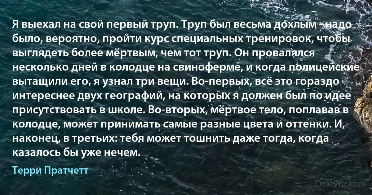 Я выехал на свой первый труп. Труп был весьма дохлым - надо было, вероятно, пройти курс специальных тренировок, чтобы выглядеть более мёртвым, чем тот труп. Он провалялся несколько дней в колодце на свиноферме, и когда полицейские вытащили его, я узнал три вещи. Во-первых, всё это гораздо интереснее двух географий, на которых я должен был по идее присутствовать в школе. Во-вторых, мёртвое тело, поплавав в колодце, может принимать самые разные цвета и оттенки. И, наконец, в третьих: тебя может тошнить даже тогда, когда казалось бы уже нечем. (Терри Пратчетт)