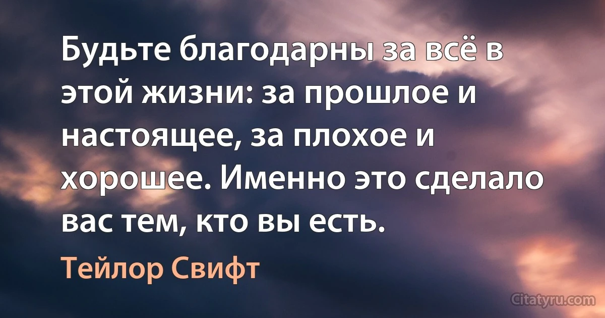 Будьте благодарны за всё в этой жизни: за прошлое и настоящее, за плохое и хорошее. Именно это сделало вас тем, кто вы есть. (Тейлор Свифт)