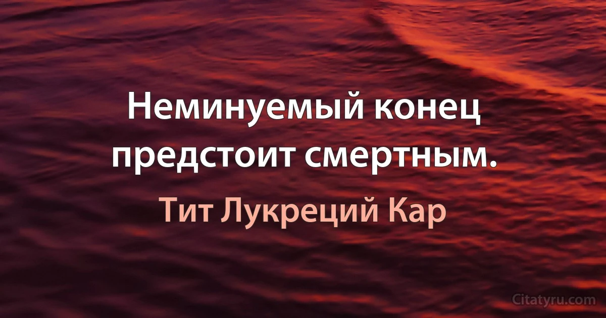 Неминуемый конец предстоит смертным. (Тит Лукреций Кар)