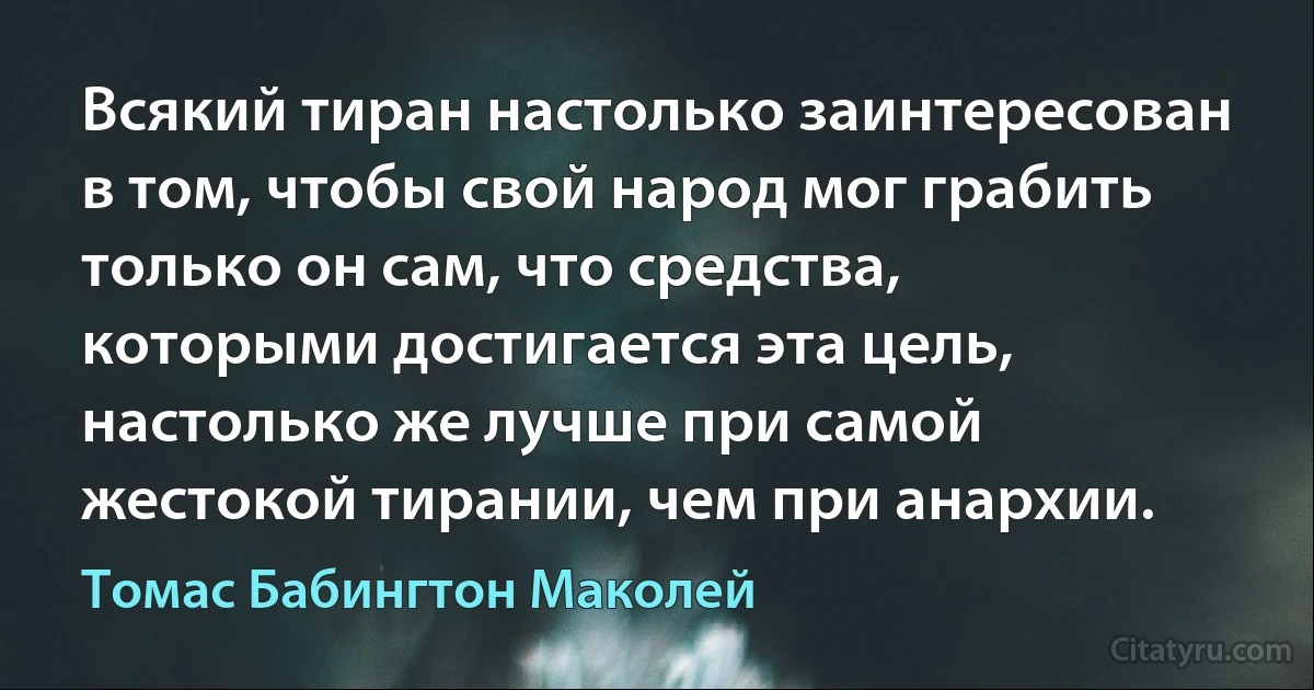 Всякий тиран настолько заинтересован в том, чтобы свой народ мог грабить только он сам, что средства, которыми достигается эта цель, настолько же лучше при самой жестокой тирании, чем при анархии. (Томас Бабингтон Маколей)