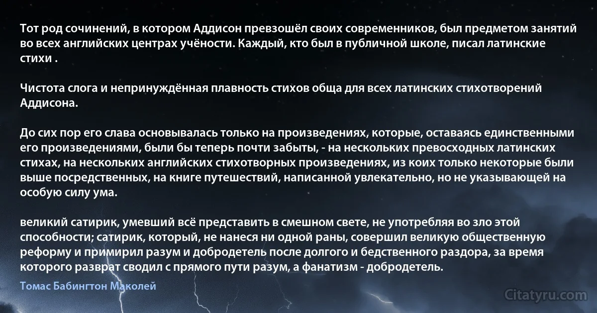 Тот род сочинений, в котором Аддисон превзошёл своих современников, был предметом занятий во всех английских центрах учёности. Каждый, кто был в публичной школе, писал латинские стихи .

Чистота слога и непринуждённая плавность стихов обща для всех латинских стихотворений Аддисона.

До сих пор его слава основывалась только на произведениях, которые, оставаясь единственными его произведениями, были бы теперь почти забыты, - на нескольких превосходных латинских стихах, на нескольких английских стихотворных произведениях, из коих только некоторые были выше посредственных, на книге путешествий, написанной увлекательно, но не указывающей на особую силу ума.

великий сатирик, умевший всё представить в смешном свете, не употребляя во зло этой способности; сатирик, который, не нанеся ни одной раны, совершил великую общественную реформу и примирил разум и добродетель после долгого и бедственного раздора, за время которого разврат сводил с прямого пути разум, а фанатизм - добродетель. (Томас Бабингтон Маколей)