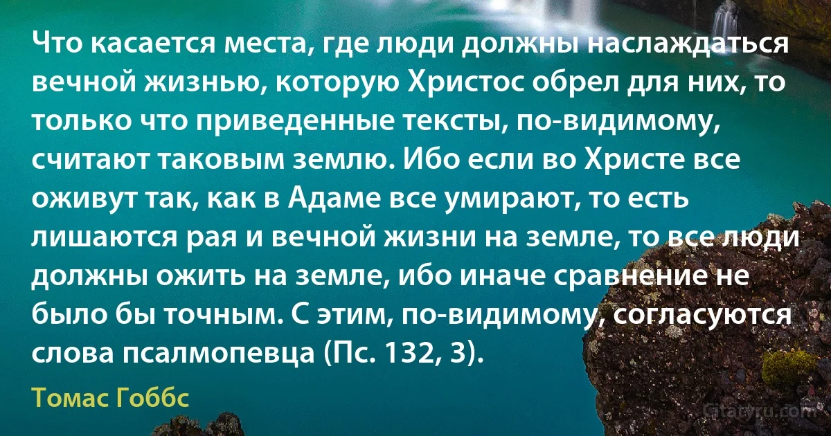 Что касается места, где люди должны наслаждаться вечной жизнью, которую Христос обрел для них, то только что приведенные тексты, по-видимому, считают таковым землю. Ибо если во Христе все оживут так, как в Адаме все умирают, то есть лишаются рая и вечной жизни на земле, то все люди должны ожить на земле, ибо иначе сравнение не было бы точным. С этим, по-видимому, согласуются слова псалмопевца (Пс. 132, 3). (Томас Гоббс)