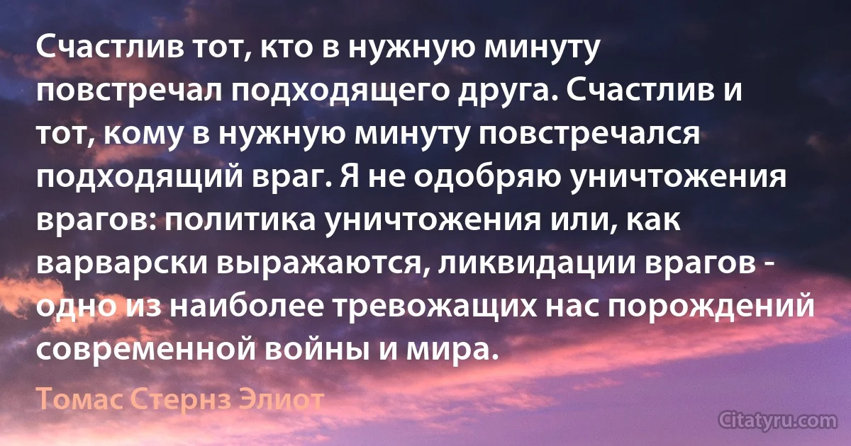 Счастлив тот, кто в нужную минуту повстречал подходящего друга. Счастлив и тот, кому в нужную минуту повстречался подходящий враг. Я не одобряю уничтожения врагов: политика уничтожения или, как варварски выражаются, ликвидации врагов - одно из наиболее тревожащих нас порождений современной войны и мира. (Томас Стернз Элиот)